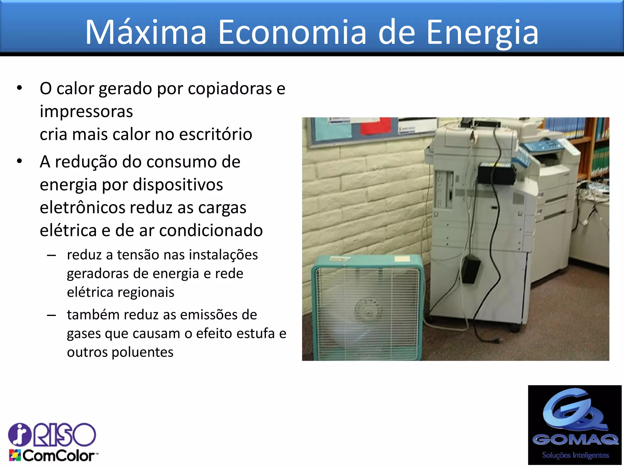 Máxima Economia de Energia
• O calor gerado por copiadoras e
  impressoras
  cria mais calor no escritório
• A redução do consumo de
  energia por dispositivos
  eletrônicos reduz as cargas
  elétrica e de ar condicionado
   – reduz a tensão nas instalações
     geradoras de energia e rede
     elétrica regionais
   – também reduz as emissões de
     gases que causam o efeito estufa e
     outros poluentes
 