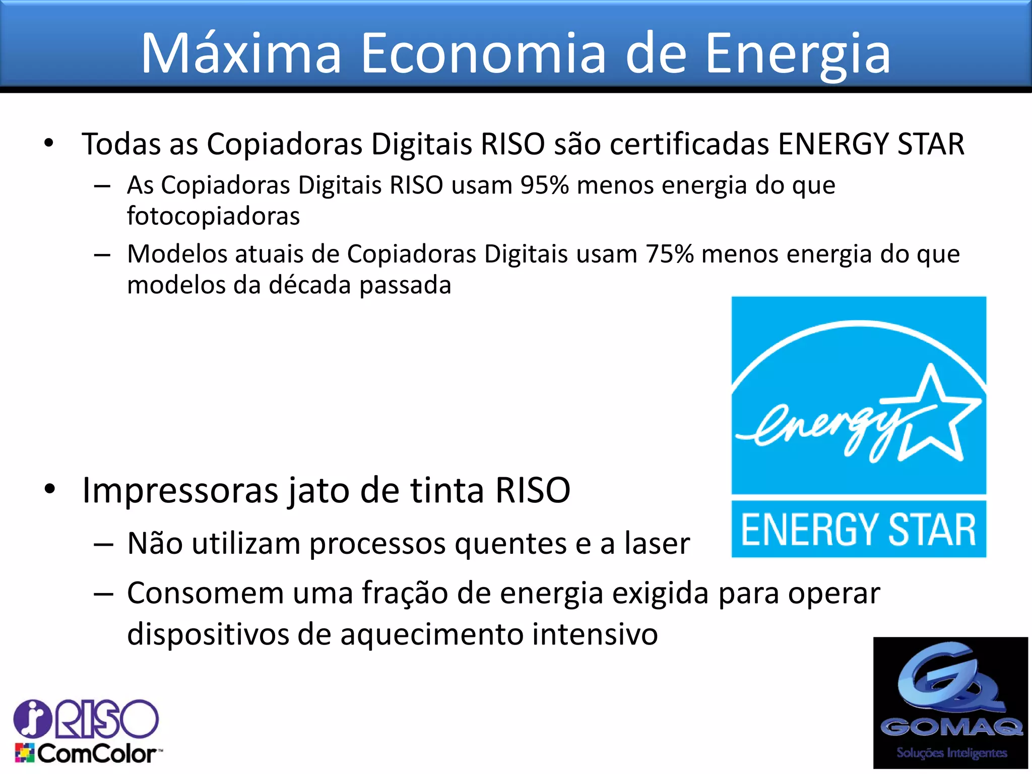 Máxima Economia de Energia
• Todas as Copiadoras Digitais RISO são certificadas ENERGY STAR
   – As Copiadoras Digitais RISO usam 95% menos energia do que
     fotocopiadoras
   – Modelos atuais de Copiadoras Digitais usam 75% menos energia do que
     modelos da década passada




• Impressoras jato de tinta RISO
   – Não utilizam processos quentes e a laser
   – Consomem uma fração de energia exigida para operar
     dispositivos de aquecimento intensivo
 