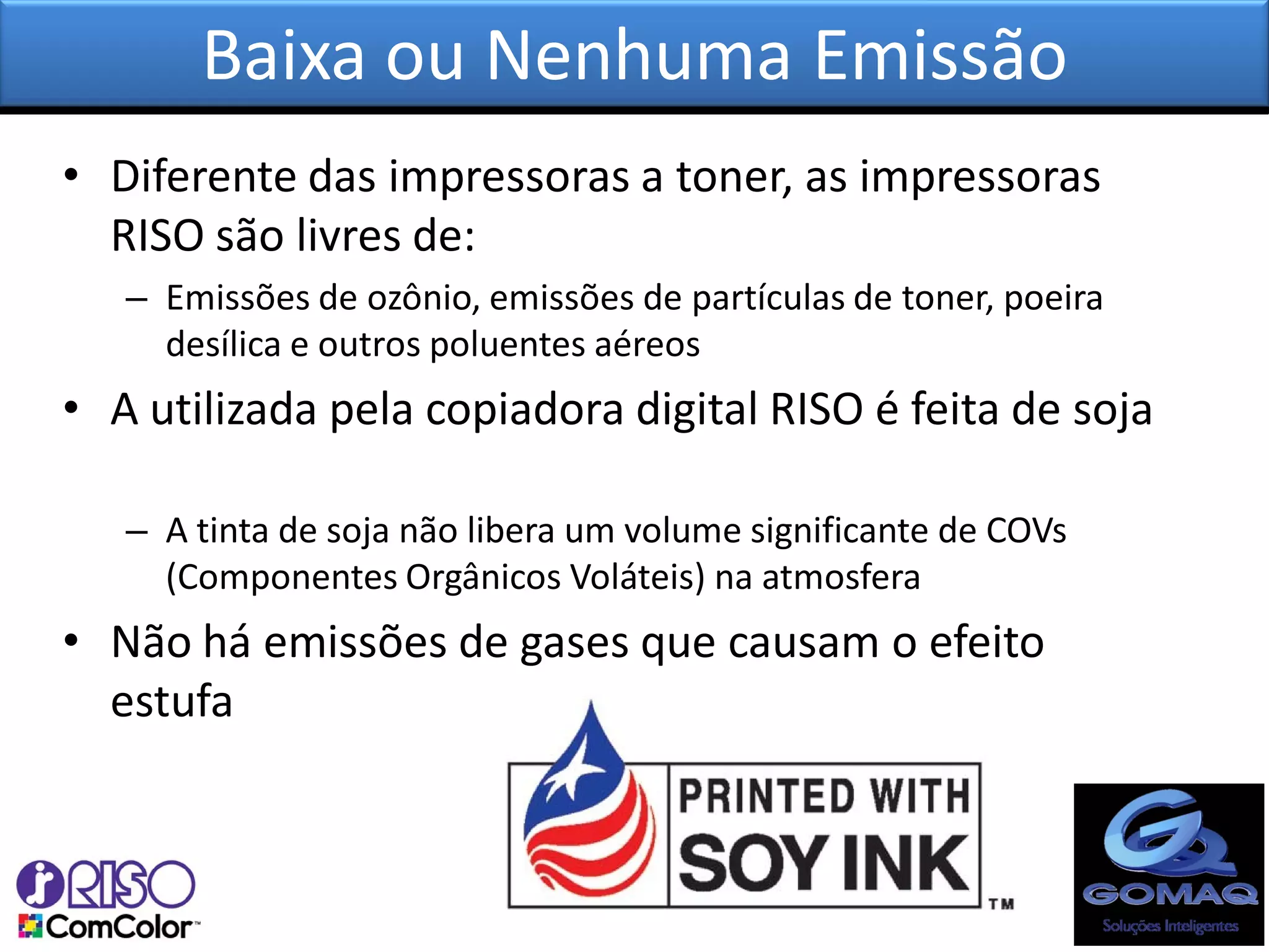 Baixa ou Nenhuma Emissão
• Diferente das impressoras a toner, as impressoras
  RISO são livres de:
   – Emissões de ozônio, emissões de partículas de toner, poeira
     desílica e outros poluentes aéreos
• A utilizada pela copiadora digital RISO é feita de soja

   – A tinta de soja não libera um volume significante de COVs
     (Componentes Orgânicos Voláteis) na atmosfera
• Não há emissões de gases que causam o efeito
  estufa
 