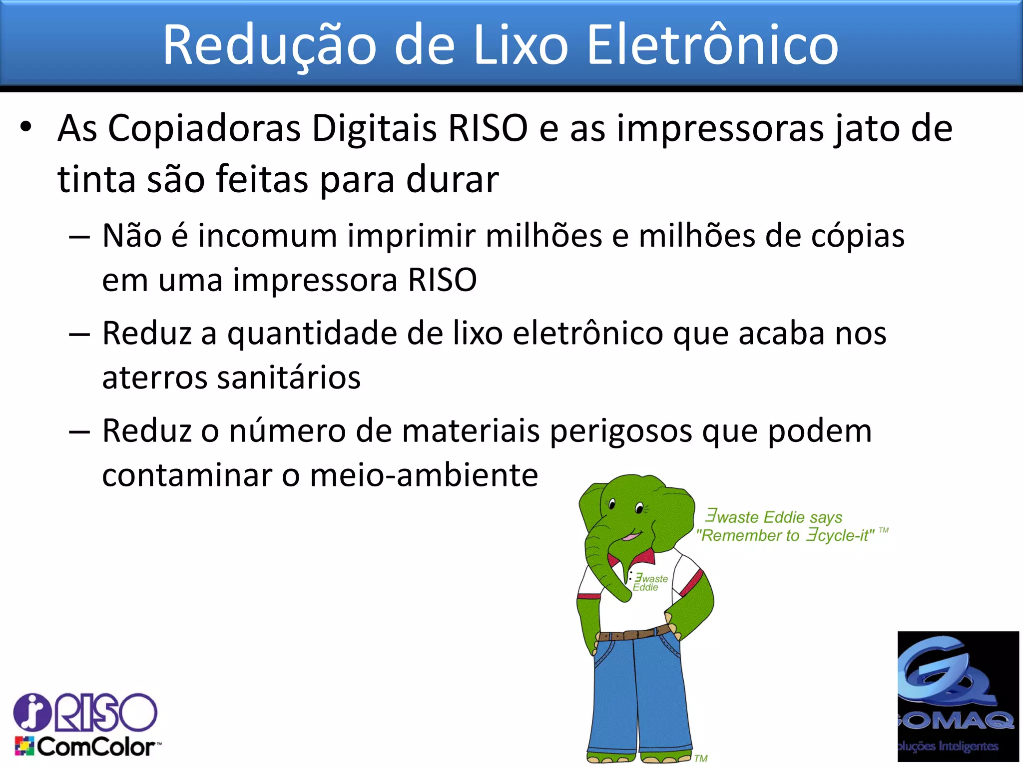 Redução de Lixo Eletrônico
• As Copiadoras Digitais RISO e as impressoras jato de
  tinta são feitas para durar
  – Não é incomum imprimir milhões e milhões de cópias
    em uma impressora RISO
  – Reduz a quantidade de lixo eletrônico que acaba nos
    aterros sanitários
  – Reduz o número de materiais perigosos que podem
    contaminar o meio-ambiente
 