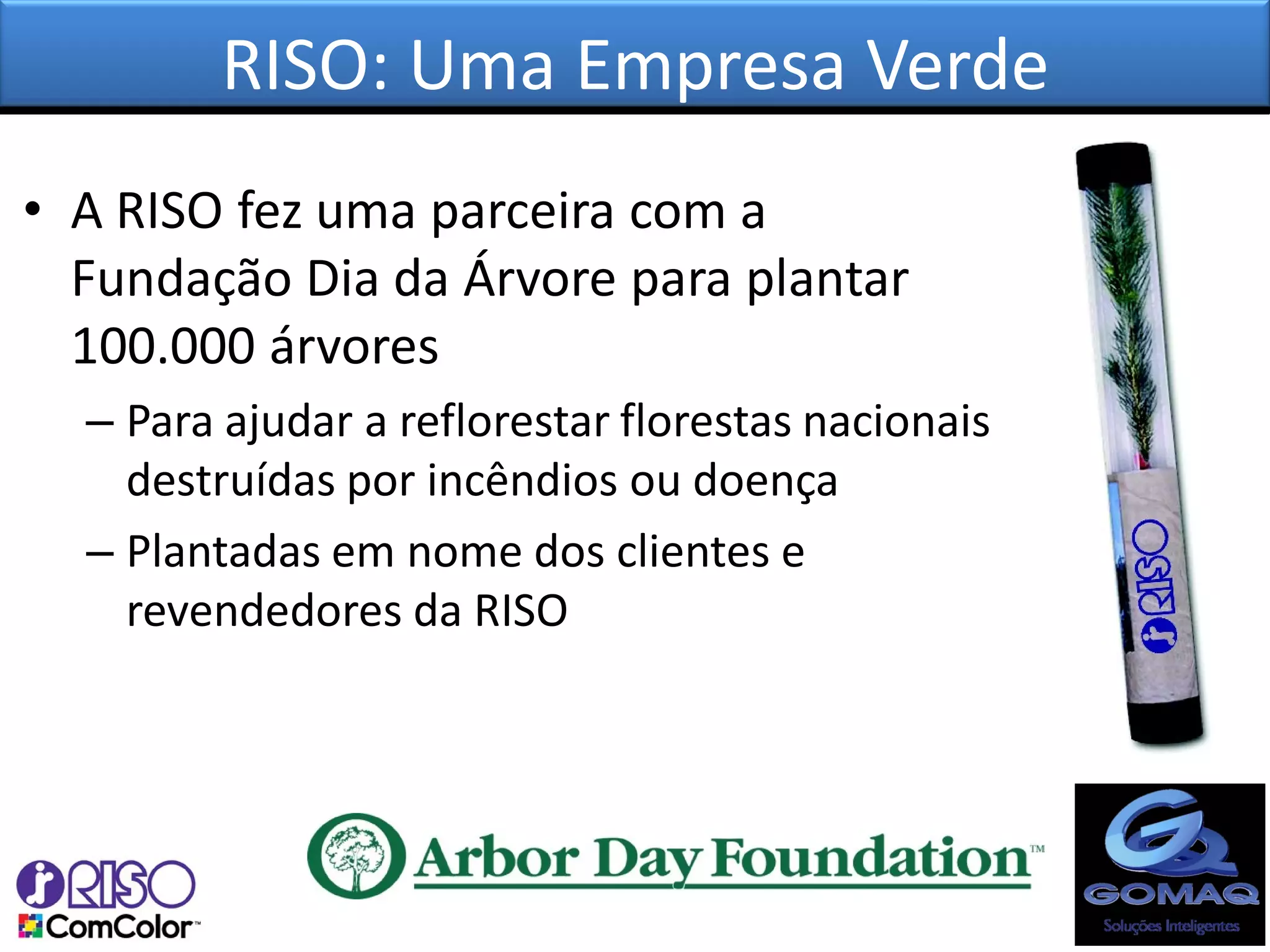 RISO: Uma Empresa Verde
• A RISO fez uma parceira com a
  Fundação Dia da Árvore para plantar
  100.000 árvores
  – Para ajudar a reflorestar florestas nacionais
    destruídas por incêndios ou doença
  – Plantadas em nome dos clientes e
    revendedores da RISO
 
