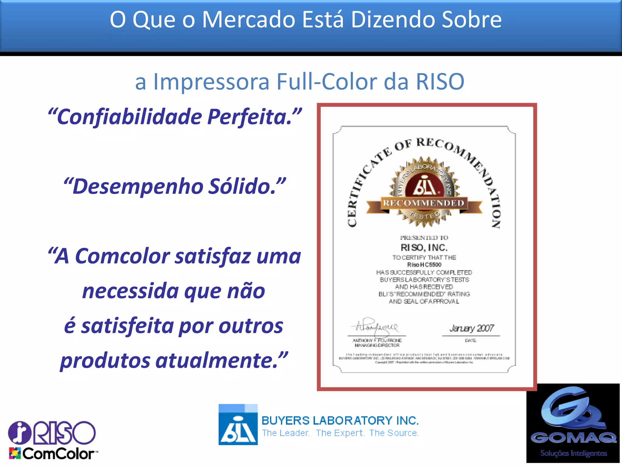 O Que o Mercado Está Dizendo Sobre

         a Impressora Full-Color da RISO?
“Confiabilidade Perfeita.”

 “Desempenho Sólido.”

“A Comcolor satisfaz uma
    necessida que não
  é satisfeita por outros
 produtos atualmente.”
 
