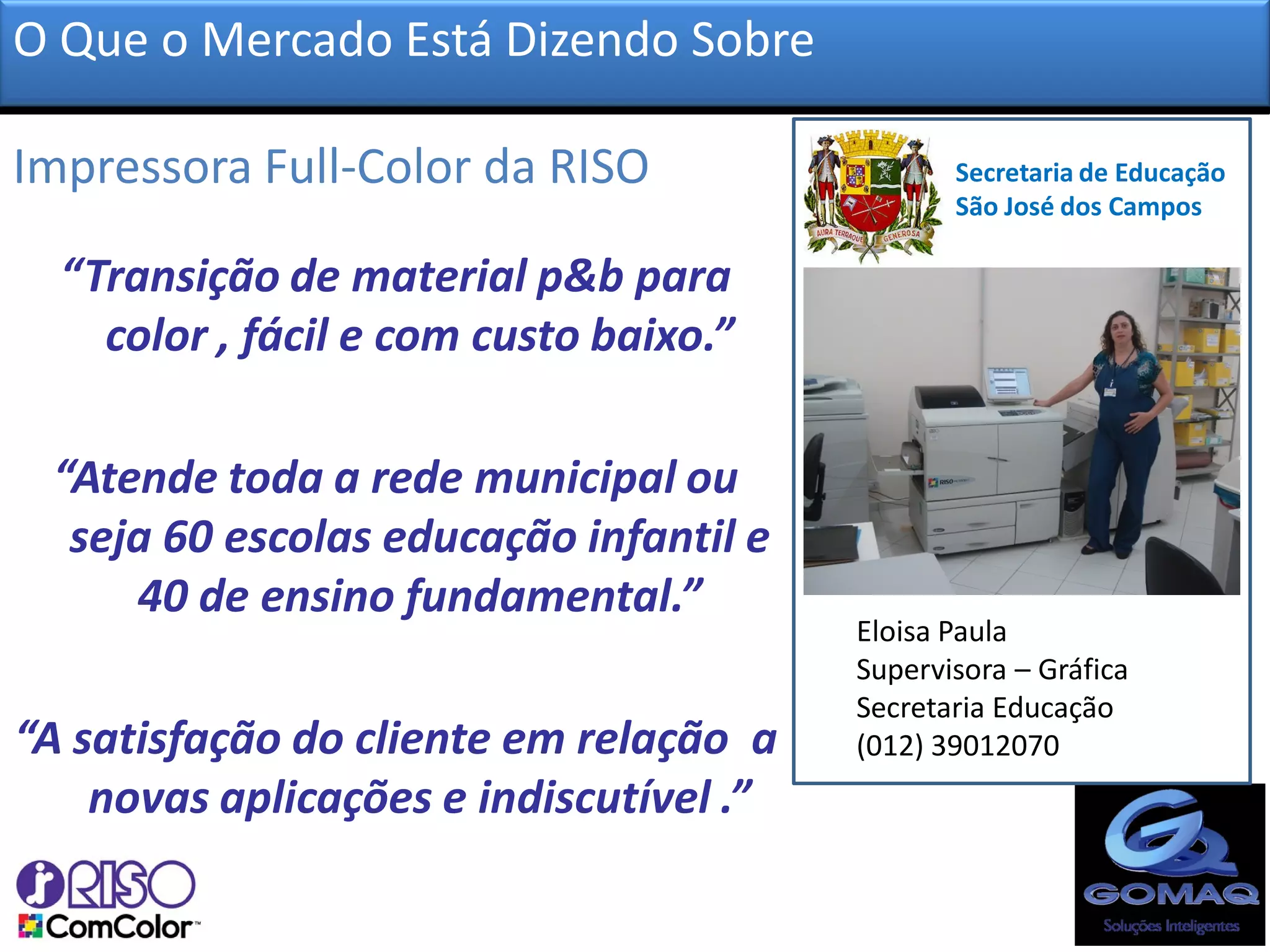 O Que o Mercado Está Dizendo Sobre

Impressora Full-Color da RISO?                  Secretaria de Educação
                                                São José dos Campos

  “Transição de material p&b para
    color , fácil e com custo baixo.”

 “Atende toda a rede municipal ou
  seja 60 escolas educação infantil e
     40 de ensino fundamental.”
                                         Eloisa Paula
                                         Supervisora – Gráfica
                                         Secretaria Educação
“A satisfação do cliente em relação a    (012) 39012070
    novas aplicações e indiscutível .”
 