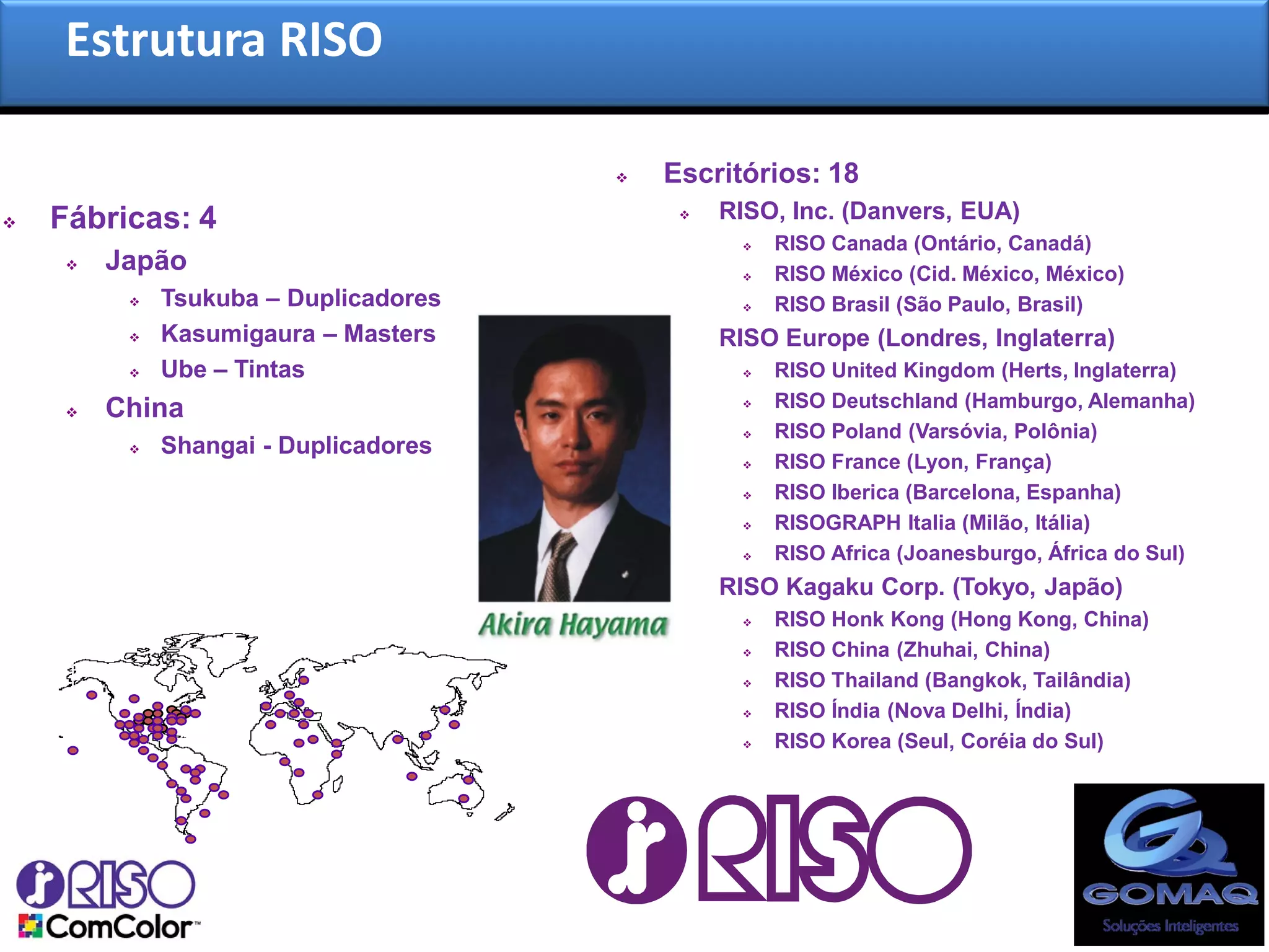 Estrutura RISO

                                          Escritórios: 18
   Fábricas: 4                                RISO, Inc. (Danvers, EUA)
                                                    RISO Canada (Ontário, Canadá)
        Japão                                      RISO México (Cid. México, México)
             Tsukuba – Duplicadores                RISO Brasil (São Paulo, Brasil)
             Kasumigaura – Masters            RISO Europe (Londres, Inglaterra)
             Ube – Tintas                          RISO United Kingdom (Herts, Inglaterra)
        China                                      RISO Deutschland (Hamburgo, Alemanha)
                                                    RISO Poland (Varsóvia, Polônia)
             Shangai - Duplicadores
                                                    RISO France (Lyon, França)
                                                    RISO Iberica (Barcelona, Espanha)
                                                    RISOGRAPH Italia (Milão, Itália)
                                                    RISO Africa (Joanesburgo, África do Sul)
                                               RISO Kagaku Corp. (Tokyo, Japão)
                                                    RISO Honk Kong (Hong Kong, China)
                                                    RISO China (Zhuhai, China)
                                                    RISO Thailand (Bangkok, Tailândia)
                                                    RISO Índia (Nova Delhi, Índia)
                                                    RISO Korea (Seul, Coréia do Sul)
 