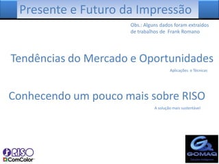 Presente e Futuro da Impressão
                     Obs.: Alguns dados foram extraídos
                     de trabalhos de Frank Romano




Tendências do Mercado e Oportunidades
                                       Aplicações e Técnicas




Conhecendo um pouco mais sobre RISO
                               A solução mais sustentável
 