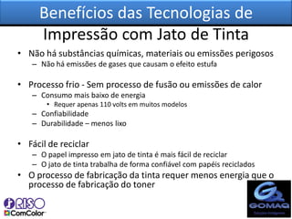 Benefícios das Tecnologias de
     Impressão com Jato de Tinta
• Não há substâncias químicas, materiais ou emissões perigosos
   – Não há emissões de gases que causam o efeito estufa

• Processo frio - Sem processo de fusão ou emissões de calor
   – Consumo mais baixo de energia
       • Requer apenas 110 volts em muitos modelos
   – Confiabilidade
   – Durabilidade – menos lixo

• Fácil de reciclar
   – O papel impresso em jato de tinta é mais fácil de reciclar
   – O jato de tinta trabalha de forma confiável com papéis reciclados
• O processo de fabricação da tinta requer menos energia que o
  processo de fabricação do toner
 