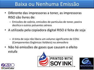 Baixa ou Nenhuma Emissão
• Diferente das impressoras a toner, as impressoras
  RISO são livres de:
   – Emissões de ozônio, emissões de partículas de toner, poeira
     desílica e outros poluentes aéreos
• A utilizada pela copiadora digital RISO é feita de soja

   – A tinta de soja não libera um volume significante de COVs
     (Componentes Orgânicos Voláteis) na atmosfera
• Não há emissões de gases que causam o efeito
  estufa
 