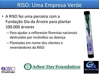 RISO: Uma Empresa Verde
• A RISO fez uma parceira com a
  Fundação Dia da Árvore para plantar
  100.000 árvores
  – Para ajudar a reflorestar florestas nacionais
    destruídas por incêndios ou doença
  – Plantadas em nome dos clientes e
    revendedores da RISO
 