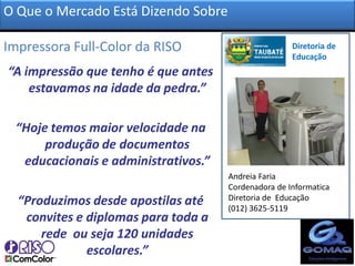 O Que o Mercado Está Dizendo Sobre

Impressora Full-Color da RISO?                       Diretoria de
                                                     Educação
“A impressão que tenho é que antes
    estavamos na idade da pedra.”

 “Hoje temos maior velocidade na
      produção de documentos
  educacionais e administrativos.”
                                     Andreia Faria
                                     Cordenadora de Informatica
  “Produzimos desde apostilas até    Diretoria de Educação
                                     (012) 3625-5119
   convites e diplomas para toda a
      rede ou seja 120 unidades
              escolares.”
 
