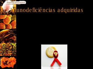 Imunodeficiências adquiridas A imunodeficiência adquirida mais conhecida é a SIDA (Síndrome da Imunodeficiência Adquirida): Causada pelo vírus da imunodeficiência humana HIV. HIV é um vírus de RNA (retrovírus) que infecta principalmente os linfócitos T, mas também linfócitos B, macrófagos e células do sistema nervoso. Não existe cura nem vacina para a doença, mas a sua progressão pode ser retardada por medicamentos inibidores da transcriptase reversa, inibidores de protease e por inibidores da ligação do vírus às células hospedeiras. 