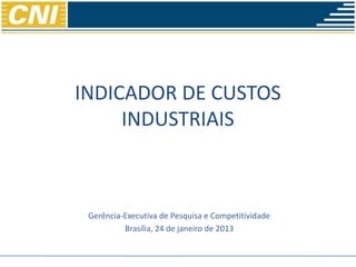 INDICADOR DE CUSTOS
                             INDUSTRIAIS



                         Gerência-Executiva de Pesquisa e Competitividade
                                  Brasília, 24 de janeiro de 2013


24 de janeiro de 2013                                            Confederação Nacional da Indústria
 