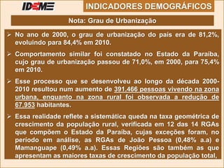  No ano de 2000, o grau de urbanização do país era de 81,2%,
evoluindo para 84,4% em 2010.
 Comportamento similar foi constatado no Estado da Paraíba,
cujo grau de urbanização passou de 71,0%, em 2000, para 75,4%
em 2010.
 Esse processo que se desenvolveu ao longo da década 2000-
2010 resultou num aumento de 391.466 pessoas vivendo na zona
urbana, enquanto na zona rural foi observada a redução de
67.953 habitantes.
 Essa realidade reflete a sistemática queda na taxa geométrica de
crescimento da população rural, verificada em 12 das 14 RGAs
que compõem o Estado da Paraíba, cujas exceções foram, no
período em análise, as RGAs de João Pessoa (0,48% a.a) e
Mamanguape (0,49% a.a). Essas Regiões são também as que
apresentam as maiores taxas de crescimento da população total,
INDICADORES DEMOGRÁFICOS
Nota: Grau de Urbanização
 