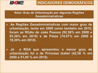  As Regiões Geoadministrativas com maior grau de
urbanização, tanto em 2000 como também em 2010,
foram as RGAs de João Pessoa (92,56% em 2000 e
93,36% em 2010) e de Patos (74,07% em 2000 e
78,30% em 2010).
 Já a RGA que apresentou o menor grau de
urbanização foi a de Princesa Isabel (42,58 % em
2000 e 51,05 % em 2010).
INDICADORES DEMOGRÁFICOS
Nota: Grau de Urbanização por algumas Regiões
Geoadministrativas
 