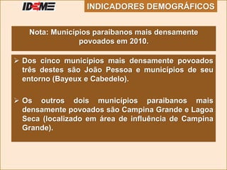  Dos cinco municípios mais densamente povoados
três destes são João Pessoa e municípios de seu
entorno (Bayeux e Cabedelo).
 Os outros dois municípios paraibanos mais
densamente povoados são Campina Grande e Lagoa
Seca (localizado em área de influência de Campina
Grande).
Nota: Municípios paraibanos mais densamente
povoados em 2010.
INDICADORES DEMOGRÁFICOS
 