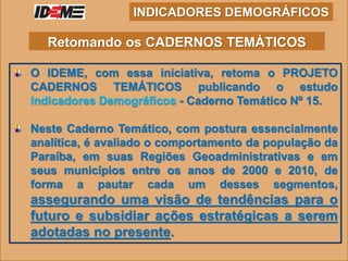 O IDEME, com essa iniciativa, retoma o PROJETO
CADERNOS TEMÁTICOS publicando o estudo
Indicadores Demográficos - Caderno Temático Nº 15.
Neste Caderno Temático, com postura essencialmente
analítica, é avaliado o comportamento da população da
Paraíba, em suas Regiões Geoadministrativas e em
seus municípios entre os anos de 2000 e 2010, de
forma a pautar cada um desses segmentos,
assegurando uma visão de tendências para o
futuro e subsidiar ações estratégicas a serem
adotadas no presente.
INDICADORES DEMOGRÁFICOS
Retomando os CADERNOS TEMÁTICOS
 
