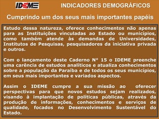 INDICADORES DEMOGRÁFICOS
Estudo dessa natureza, oferece conhecimentos não apenas
para as Instituições vinculadas ao Estado ou municípios,
como também atende às demandas de Universidades,
Institutos de Pesquisas, pesquisadores da iniciativa privada
e outros.
Com o lançamento deste Caderno N° 15 o IDEME preenche
uma carência de estudos analíticos e atualiza conhecimentos
sobre a população da Paraíba e de todos os seus municípios,
em seus mais importantes e variados aspectos.
Assim o IDEME cumpre a sua missão ao oferecer
perspectivas para que novos estudos sejam realizados,
visando à implantação de políticas públicas, através da
produção de informações, conhecimentos e serviços de
qualidade, focados no Desenvolvimento Sustentável do
Estado.
Cumprindo um dos seus mais importantes papéis
 