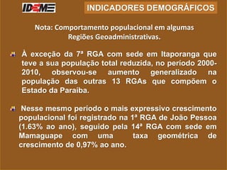 À exceção da 7ª RGA com sede em Itaporanga que
teve a sua população total reduzida, no período 2000-
2010, observou-se aumento generalizado na
população das outras 13 RGAs que compõem o
Estado da Paraíba.
Nesse mesmo período o mais expressivo crescimento
populacional foi registrado na 1ª RGA de João Pessoa
(1.63% ao ano), seguido pela 14ª RGA com sede em
Mamaguape com uma taxa geométrica de
crescimento de 0,97% ao ano.
INDICADORES DEMOGRÁFICOS
Nota: Comportamento populacional em algumas
Regiões Geoadministrativas.
 