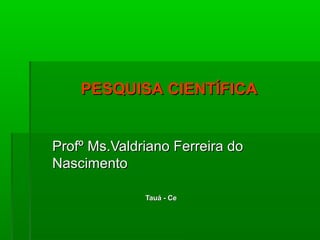 PESQUISA CIENTÍFICA


Profº Ms.Valdriano Ferreira do
Nascimento

              Tauá - Ce
 