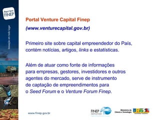 Portal Venture Capital Finep   (www.venturecapital.gov.br)  Primeiro site sobre capital empreendedor do País,  contém notícias, artigos,  links  e estatísticas. Além de atuar como fonte de informações  para empresas, gestores, investidores e outros  agentes do mercado, serve de instrumento  de captação de empreendimentos para  o  Seed Forum  e o  Venture Forum Finep . 