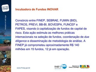 Incubadora de Fundos INOVAR  Consórcio entre FINEP, SEBRAE, FUMIN (BID), PETROS, PREVI, BB-BI, BOVESPA, FUNCEF e FAPES, visando à capitalização de fundos de capital de risco. Esta ação estimula as melhores práticas internacionais na seleção de fundos, coordenação de  due diligence  e disseminação de metodologia de análise. A FINEP já comprometeu aproximadamente R$ 140 milhões em 15 fundos, 12 já em operação.   