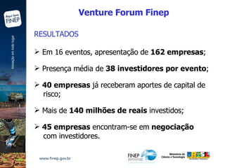 RESULTADOS Em 16 eventos, apresentação de  162 empresas ; Presença média de  38 investidores por evento ; 40 empresas  já receberam aportes de capital de risco; Mais de  140 milhões de reais  investidos; 45 empresas  encontram-se em  negociação com investidores. Venture Forum Finep 