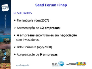 RESULTADOS Florianópolis (dez/2007)  Apresentação de  12 empresas ; 4 empresas  encontram-se em  negociação com investidores. Belo Horizonte (ago/2008) Apresentação de  9 empresas Seed Forum Finep 