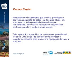 Venture Capital  Modalidade de investimento que envolve  participação, através da aquisição de ações  ou de outros ativos, em empresas com alto potencial de crescimento e rentabilidade,  com vistas à realização de expressivos  ganhos de capital a médio e longo prazos.  Esta  operação compartilha  os  riscos do empreendimento,  selando  uma  união  de esforços entre provedor e tomador de recursos para promover a agregação de valor à empresa.   