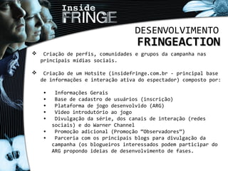 DESENVOLVIMENTO
FRINGEACTIONFRINGEACTION
 Criação de perfis, comunidades e grupos da campanha nas
principais mídias sociais.
 Criação de um Hotsite (insidefringe.com.br - principal base
de informações e interação ativa do espectador) composto por:
• Informações Gerais
• Base de cadastro de usuários (inscrição)
• Plataforma de jogo desenvolvido (ARG)
• Video introdutório ao jogo
• Divulgação da série, dos canais de interação (redes
sociais) e do Warner Channel
• Promoção adicional (Promoção “Observadores”)
• Parceria com os principais blogs para divulgação da
campanha (os blogueiros interessados podem participar do
ARG propondo ideias de desenvolvimento de fases.
 