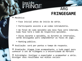 ARG
FRINGEGAMEFRINGEGAME
 Mecânica:
• Fase inicial antes do início da série.
• Participante assiste a um vídeo introdutório.
• Ao final de cada episódio uma nova fase será liberada.
Cada fase terá o nome do respectivo episódio.
• Dicas durante o episódio, ou durante os intervalos,
serão divulgadas para complementar as fases do jogo.
• Ranking público.
 Avaliação: será por pontos e tempo de resposta.
 Premiação: Viagem (com acompanhante, e tudo pago) para
conhecer o set de filmagens e a Universidade de Harvard
 Estratégia: Instigar o espectador a acompanhar a série.
Divulgar seus resultados nas mídias sociais
 