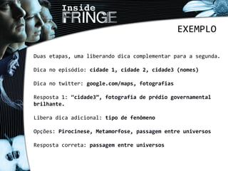 Duas etapas, uma liberando dica complementar para a segunda.
Dica no episódio: cidade 1, cidade 2, cidade3 (nomes)
Dica no twitter: google.com/maps, fotografias
Resposta 1: “cidade3”, fotografia de prédio governamental
brilhante.
Libera dica adicional: tipo de fenômeno
Opções: Pirocinese, Metamorfose, passagem entre universos
Resposta correta: passagem entre universos
EXEMPLO
 