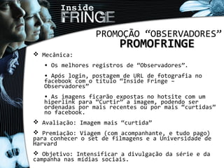PROMOÇÃO “OBSERVADORES”
PROMOFRINGEPROMOFRINGE
 Mecânica:
• Os melhores registros de “Observadores”.
• Após login, postagem de URL de fotografia no
facebook com o título “Inside Fringe –
Observadores”
• As imagens ficarão expostas no hotsite com um
hiperlink para “Curtir” a imagem, podendo ser
ordenadas por mais recentes ou por mais “curtidas”
no facebook.
 Avaliação: Imagem mais “curtida”
 Premiação: Viagem (com acompanhante, e tudo pago)
para conhecer o set de filmagens e a Universidade de
Harvard
 Objetivo: Intensificar a divulgação da série e da
campanha nas mídias sociais.
 