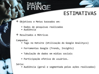 ESTIMATIVAS
 Objetivos e Metas baseados em:
• Dados de pesquisas realizadas
• Audiência
 Resultados e Métricas
Campanha:
• Tags no Hotsite (Utilização do Google Analitycs)
• Ferramentas Google (Trends, Insights)
• Tabulação de dados em mídias sociais
• Participação efetiva de usuários.
Série:
• Audiência (geral e segmentada pelas ações realizadas)
 