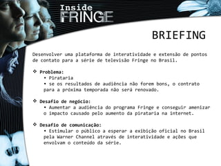 BRIEFING
Desenvolver uma plataforma de interatividade e extensão de pontos
de contato para a série de televisão Fringe no Brasil.
 Problema:
• Pirataria
• se os resultados de audiência não forem bons, o contrato
para a próxima temporada não será renovado.
 Desafio de negócio:
• Aumentar a audiência do programa Fringe e conseguir amenizar
o impacto causado pelo aumento da pirataria na internet.
 Desafio de comunicação:
• Estimular o público a esperar a exibição oficial no Brasil
pela Warner Channel através de interatividade e ações que
envolvam o conteúdo da série.
 