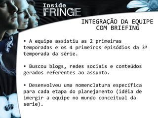 INTEGRAÇÃO DA EQUIPE
COM BRIEFING
• A equipe assistiu as 2 primeiras
temporadas e os 4 primeiros episódios da 3ª
temporada da série.
• Buscou blogs, redes sociais e conteúdos
gerados referentes ao assunto.
• Desenvolveu uma nomenclatura específica
para cada etapa do planejamento (idéia de
imergir a equipe no mundo conceitual da
serie).
 