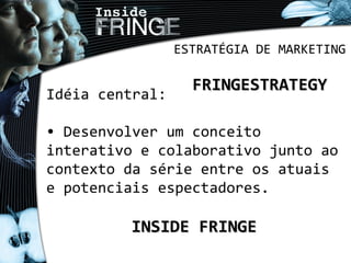 ESTRATÉGIA DE MARKETING
FRINGESTRATEGYFRINGESTRATEGY
Idéia central:
• Desenvolver um conceito
interativo e colaborativo junto ao
contexto da série entre os atuais
e potenciais espectadores.
INSIDE FRINGEINSIDE FRINGE
 