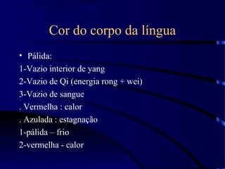 Cor do corpo da língua
• Pálida:
1-Vazio interior de yang
2-Vazio de Qi (energia rong + wei)
3-Vazio de sangue
. Vermelha : calor
. Azulada : estagnação
1-pálida – frio
2-vermelha - calor
 