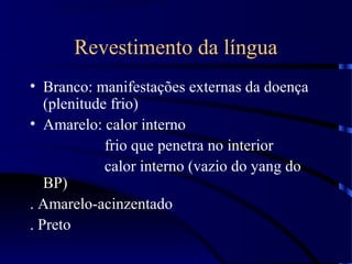 Revestimento da língua
• Branco: manifestações externas da doença
(plenitude frio)
• Amarelo: calor interno
frio que penetra no interior
calor interno (vazio do yang do
BP)
. Amarelo-acinzentado
. Preto
 