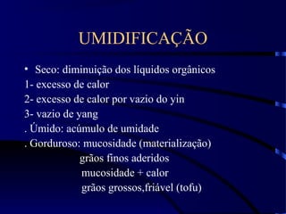UMIDIFICAÇÃO
• Seco: diminuição dos líquidos orgânicos
1- excesso de calor
2- excesso de calor por vazio do yin
3- vazio de yang
. Úmido: acúmulo de umidade
. Gorduroso: mucosidade (materialização)
grãos finos aderidos
mucosidade + calor
grãos grossos,friável (tofu)
 