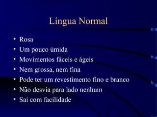 Língua Normal
• Rosa
• Um pouco úmida
• Movimentos fáceis e ágeis
• Nem grossa, nem fina
• Pode ter um revestimento fino e branco
• Não desvia para lado nenhum
• Sai com facilidade
 