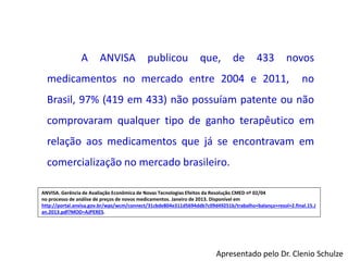 A ANVISA publicou que, de 433 novos
medicamentos no mercado entre 2004 e 2011, no
Brasil, 97% (419 em 433) não possuíam patente ou não
comprovaram qualquer tipo de ganho terapêutico em
relação aos medicamentos que já se encontravam em
comercialização no mercado brasileiro.
ANVISA. Gerência de Avaliação Econômica de Novas Tecnologias Efeitos da Resolução CMED nº 02/04
no processo de análise de preços de novos medicamentos. Janeiro de 2013. Disponível em
http://portal.anvisa.gov.br/wps/wcm/connect/31cbde804e311d5694ddb7c09d49251b/trabalho+balanço+resol+2.final.15.J
an.2013.pdf?MOD=AJPERES.
Apresentado pelo Dr. Clenio Schulze
 