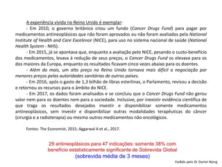 A experiência vivida no Reino Unido é exemplar:
- Em 2010, o governo britânico criou um fundo (Cancer Drugs Fund) para pagar por
medicamentos antineoplásicos que não foram aprovados ou não foram avaliados pelo National
Institute of Health and Care Excelence (NICE), para uso no sistema nacional de saúde (National
Health System - NHS).
- Em 2015, já se apontava que, enquanto a avaliação pelo NICE, pesando o custo-benefício
dos medicamentos, levava à redução de seus preços, o Cancer Drugs Fund os elevava para os
dos maiores da Europa, enquanto os resultados ficavam cinco vezes abaixo para os doentes.
- Além do mais, um alto preço no Reino Unido tornava mais difícil a negociação por
menores preços pelas autoridades sanitárias de outros países.
- Em 2016, após o gasto de 1,3 bilhão de libras esterlinas, o Parlamento, revisou a decisão
e retornou os recursos para o âmbito do NICE.
- Em 2017, os dados foram analisados e se concluiu que o Cancer Drugs Fund não gerou
valor nem para os doentes nem para a sociedade. Inclusive, por inexistir evidência científica de
que traga os resultados desejados investir e disponibilizar somente medicamentos
antineoplásicos, sem investir e disponibilizar outras modalidades terapêuticas do câncer
(cirurgia e a radioterapia) ou mesmo outros medicamentos não oncológicos.
Fontes: The Economist, 2015; Aggarwal A et al., 2017.
29 antineoplásicos para 47 indicações: somente 38% com
benefício estatisticamente significante de Sobrevida Global
(sobrevida média de 3 meses)
 