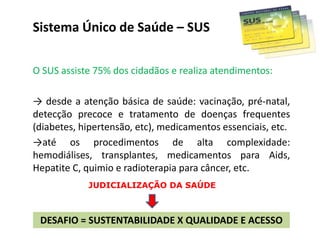 Sistema Único de Saúde – SUS
O SUS assiste 75% dos cidadãos e realiza atendimentos:
→ desde a atenção básica de saúde: vacinação, pré-natal,
detecção precoce e tratamento de doenças frequentes
(diabetes, hipertensão, etc), medicamentos essenciais, etc.
→até os procedimentos de alta complexidade:
hemodiálises, transplantes, medicamentos para Aids,
Hepatite C, quimio e radioterapia para câncer, etc.
DESAFIO = SUSTENTABILIDADE X QUALIDADE E ACESSO
JUDICIALIZAÇÃO DA SAÚDE
 
