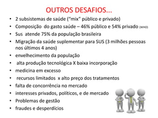 OUTROS DESAFIOS...
• 2 subsistemas de saúde (“mix” público e privado)
• Composição do gasto saúde – 46% público e 54% privado (WHO)
• Sus atende 75% da população brasileira
• Migração da saúde suplementar para SUS (3 milhões pessoas
nos últimos 4 anos)
• envelhecimento da população
• alta produção tecnológica X baixa incorporação
• medicina em excesso
• recursos limitados x alto preço dos tratamentos
• falta de concorrência no mercado
• interesses privados, políticos, e de mercado
• Problemas de gestão
• fraudes e desperdícios
 