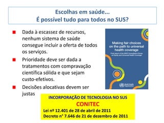 Dada à escassez de recursos,
nenhum sistema de saúde
consegue incluir a oferta de todos
os serviços.
Prioridade deve ser dada a
tratamentos com compravação
científica sólida e que sejam
custo-efetivos.
Decisões alocativas devem ser
justas
Escolhas em saúde...
É possível tudo para todos no SUS?
INCORPORAÇÃO DE TECNOLOGIA NO SUS
CONITEC
Lei nº 12.401 de 28 de abril de 2011
Decreto n° 7.646 de 21 de dezembro de 2011
 