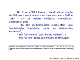 Nos EUA, a FDA informou, quando da introdução
de 385 novos medicamentos no mercado - entre 1981 e
1988 - das 25 maiores indústrias farmacêuticas
americanas, que:
- 3% (12 medicamentos) representam uma
“contribuição importante sobre os tratamentos
existentes”;
- 13% fizeram uma “contribuição modesta”; e
- 84% fizeram “pouca ou nenhuma contribuição”.
FRIEDMAN MA, WOODCOCK J, LUMPKIN MM, SHUREN LE, HASS AE, THOMPSON LJ - The safety of newly approved
medicines . Do recent market removals mean there is a problem?, -JAMA, The Journal Of The American Medical Association,
1999.
Apresentado pelo Dr. Clenio Schulze
 
