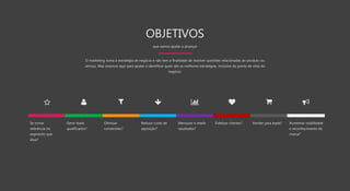 OBJETIVOS
que vamos ajudar a alcançar
O marketing soma à estratégia de negócio e não tem a finalidade de resolver questões relacionadas ao produto ou
serviço. Mas estamos aqui para ajudar a identificar quais são as melhores estratégias, inclusive do ponto de vista do
negócio.
Se tornar
referência no
segmento que
atua?
Otimizar
conversões?
Reduzir custo de
aquisição?
Mensurar e medir
resultados?
Fidelizar clientes? Vender para leads? Aumentar visibilidade
e reconhecimento da
marca?
Gerar leads
qualificados?
 