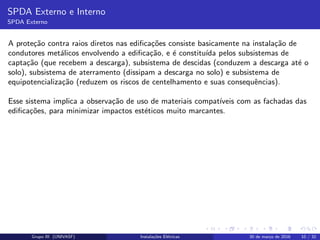 SPDA Externo e Interno
SPDA Externo
A prote¸c˜ao contra raios diretos nas ediﬁca¸c˜oes consiste basicamente na instala¸c˜ao de
condutores met´alicos envolvendo a ediﬁca¸c˜ao, e ´e constitu´ıda pelos subsistemas de
capta¸c˜ao (que recebem a descarga), subsistema de descidas (conduzem a descarga at´e o
solo), subsistema de aterramento (dissipam a descarga no solo) e subsistema de
equipotencializa¸c˜ao (reduzem os riscos de centelhamento e suas consequˆencias).
Esse sistema implica a observa¸c˜ao de uso de materiais compat´ıveis com as fachadas das
ediﬁca¸c˜oes, para minimizar impactos est´eticos muito marcantes.
Grupo III (UNIVASF) Instala¸c˜oes El´etricas 30 de mar¸co de 2016 10 / 32
 