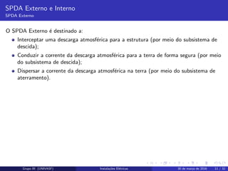 SPDA Externo e Interno
SPDA Externo
O SPDA Externo ´e destinado a:
Interceptar uma descarga atmosf´erica para a estrutura (por meio do subsistema de
descida);
Conduzir a corrente da descarga atmosf´erica para a terra de forma segura (por meio
do subsistema de descida);
Dispersar a corrente da descarga atmosf´erica na terra (por meio do subsistema de
aterramento).
Grupo III (UNIVASF) Instala¸c˜oes El´etricas 30 de mar¸co de 2016 11 / 32
 