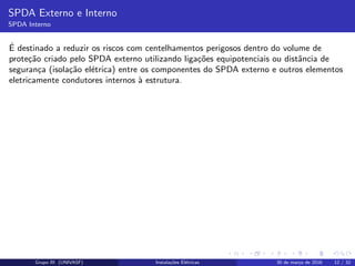 SPDA Externo e Interno
SPDA Interno
´E destinado a reduzir os riscos com centelhamentos perigosos dentro do volume de
prote¸c˜ao criado pelo SPDA externo utilizando liga¸c˜oes equipotenciais ou distˆancia de
seguran¸ca (isola¸c˜ao el´etrica) entre os componentes do SPDA externo e outros elementos
eletricamente condutores internos `a estrutura.
Grupo III (UNIVASF) Instala¸c˜oes El´etricas 30 de mar¸co de 2016 12 / 32
 