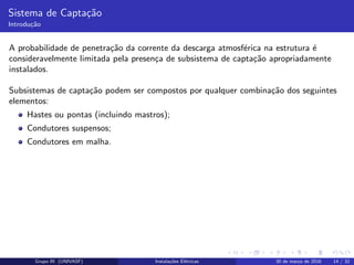 Sistema de Capta¸c˜ao
Introdu¸c˜ao
A probabilidade de penetra¸c˜ao da corrente da descarga atmosf´erica na estrutura ´e
consideravelmente limitada pela presen¸ca de subsistema de capta¸c˜ao apropriadamente
instalados.
Subsistemas de capta¸c˜ao podem ser compostos por qualquer combina¸c˜ao dos seguintes
elementos:
Hastes ou pontas (incluindo mastros);
Condutores suspensos;
Condutores em malha.
Grupo III (UNIVASF) Instala¸c˜oes El´etricas 30 de mar¸co de 2016 14 / 32
 